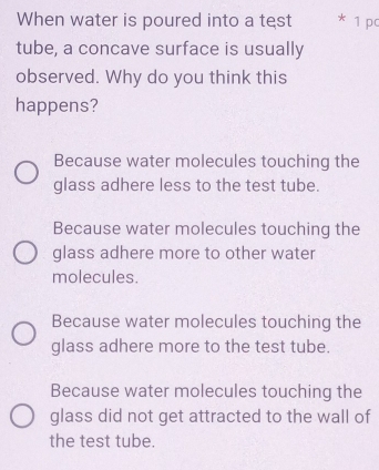 When water is poured into a test * 1 pc
tube, a concave surface is usually
observed. Why do you think this
happens?
Because water molecules touching the
glass adhere less to the test tube.
Because water molecules touching the
glass adhere more to other water
molecules.
Because water molecules touching the
glass adhere more to the test tube.
Because water molecules touching the
glass did not get attracted to the wall of
the test tube.