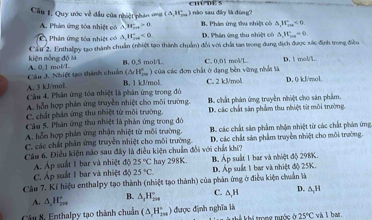 chủ dể 5
Câu 1. Quy ước về dầu của nhiệt phản ứng (△ _rH_(298)° ) nào sau đây là đúng?
A. Phản ứng tỏa nhiệt có △ _tH_(298)°>0. B. Phản ứng thu nhiệt có △ _rH_(298)°<0.
C Phản ứng tỏa nhiệt có △ _rH_(298)°<0. D. Phản ứng thu nhiệt có △ _rH_(298)°=0.
Cầu 2. Enthalpy tạo thành chuẩn (nhiệt tạo thành chuẩn) đối với chất tan trong dung dịch được xác định trong điều
kiện nồng độ là
A. 0,1 mol/L. B. 0,5 mol/L C. 0,01 mol/L D. 1 mol/L.
Câu 3. Nhiệt tạo thành chuẩn (△ _fH_(298)^0 ) của các đơn chất ở dạng bền vững nhất là
A. 3 kJ/mol. B. 1 kJ/mol. C. 2 kJ/mol. D. 0 kJ/mol.
Câu 4. Phản ứng tỏa nhiệt là phản ứng trong đó
A. hỗn hợp phản ứng truyền nhiệt cho môi trường. B. chất phản ứng truyền nhiệt cho sản phẩm.
C. chất phản ứng thu nhiệt từ môi trường. D. các chất sản phầm thu nhiệt từ môi trường.
Câu 5. Phản ứng thu nhiệt là phản ứng trong đó
A. hỗn hợp phản ứng nhận nhiệt từ môi trường. B. các chất sản phẩm nhận nhiệt từ các chất phản ứng
C. các chất phản ứng truyền nhiệt cho môi trường. D. các chất sản phẩm truyền nhiệt cho môi trường.
Câu 6. Điều kiện nào sau đây là điều kiện chuẩn đối với chất khí?
Á. Áp suất 1 bar và nhiệt độ 25°C hay 298K. B. Áp suất 1 bar và nhiệt độ 298K.
C. Áp suất 1 bar và nhiệt độ 25°C. D. Áp suất 1 bar và nhiệt độ 25K.
Câu 7. Kí hiệu enthalpy tạo thành (nhiệt tạo thành) của phản ứng ở điều kiện chuẩn là
A. △ _rH_(298)°
B. △ _fH_(298)° C. △ _rH D. △ _rH
Câu 8, Enthalpy tạo thành chuẩn (△ _rH_(298)°) được định nghĩa là
* thể khí trong nước ở 25°C và 1 bar.