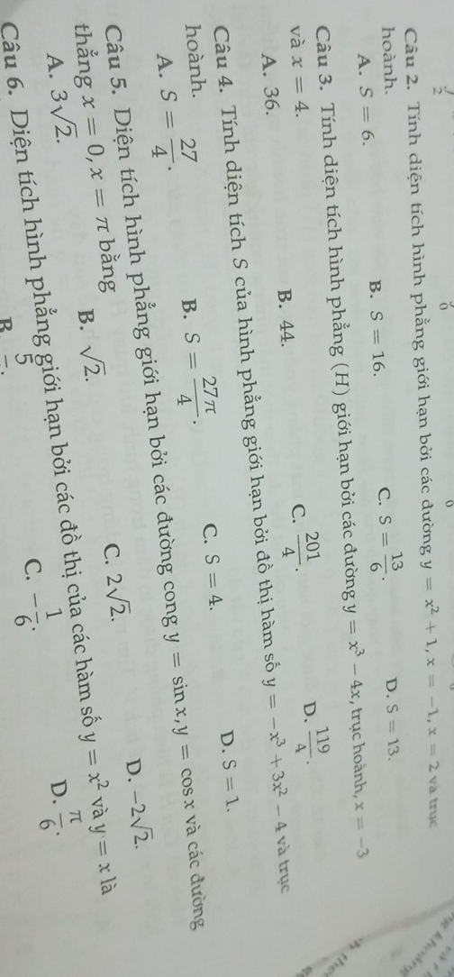 Tính diện tích hình phẳng giới hạn bởi các đường y=x^2+1, x=-1, x=2 và trục khoản
hoành. D. S=13.
A. S=6. S=16. C. S= 13/6 . 
B.
Câu 3. Tính diện tích hình phẳng (H) giới hạn bởi các đường y=x^3-4x , trục hoành, x=-3
và x=4. C.  201/4 .
A. 36. B. 44. D.  119/4 . 

Câu 4. Tính diện tích S của hình phẳng giới hạn bởi đồ thị hàm số y=-x^3+3x^2-4 và trục
D. S=1. 
hoành.
A. S= 27/4 . B. S= 27π /4 . C. S=4. 
Câu 5. Diện tích hình phẳng giới hạn bởi các đường cong y=sin x, y=cos x và các đường
C. 2sqrt(2). D. -2sqrt(2). 
thẳng x=0, x=π bằng
B. sqrt(2).
A. 3sqrt(2). D.  π /6 . 
Câu 6. Diện tích hình phẳng giới hạn bởi các đồ thị của các hàm số y=x^2 và y=x là
5
C. - 1/6 . 
B. _