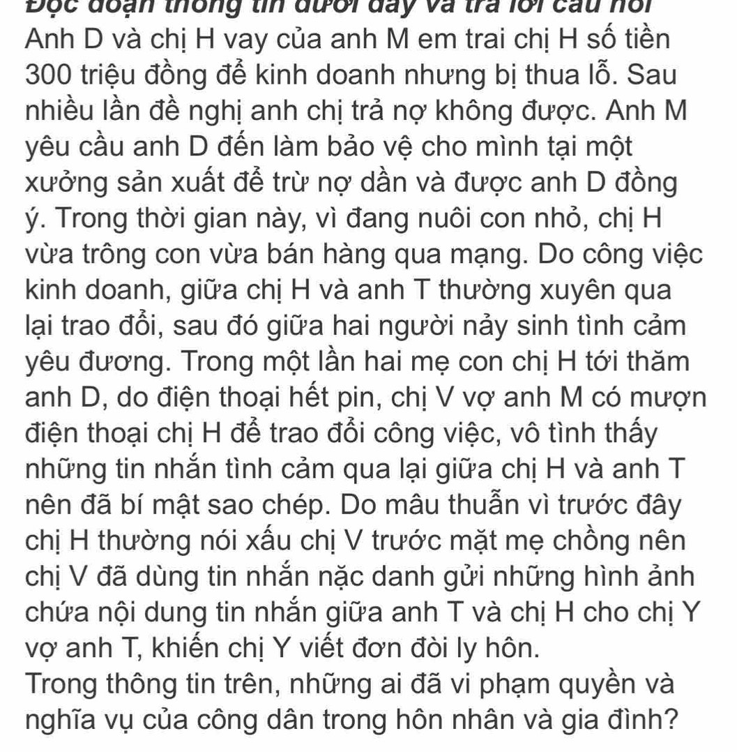 Độc đoạn thông tin đưới đay và tra lới cau nổi 
Anh D và chị H vay của anh M em trai chị H số tiền
300 triệu đồng để kinh doanh nhưng bị thua lhat O. Sau 
nhiều lần đề nghị anh chị trả nợ không được. Anh M 
yêu cầu anh D đến làm bảo vệ cho mình tại một 
xưởng sản xuất để trừ nợ dần và được anh D đồng
ý. Trong thời gian này, vì đang nuôi con nhỏ, chị H 
vừa trông con vừa bán hàng qua mạng. Do công việc 
kinh doanh, giữa chị H và anh T thường xuyên qua 
lại trao đổi, sau đó giữa hai người nảy sinh tình cảm 
yêu đương. Trong một lần hai mẹ con chị H tới thăm 
anh D, do điện thoại hết pin, chị V vợ anh M có mượn 
điện thoại chị H để trao đổi công việc, vô tình thấy 
những tin nhắn tình cảm qua lại giữa chị H và anh T 
nên đã bí mật sao chép. Do mâu thuẫn vì trước đây 
chị H thường nói xấu chị V trước mặt mẹ chồng nên 
chị V đã dùng tin nhắn nặc danh gửi những hình ảnh 
chứa nội dung tin nhắn giữa anh T và chị H cho chị Y
vợ anh T, khiến chị Y viết đơn đòi ly hôn. 
Trong thông tin trên, những ai đã vi phạm quyền và 
nghĩa vụ của công dân trong hôn nhân và gia đình?