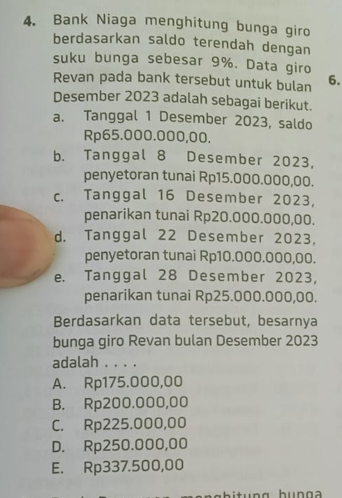 Bank Niaga menghitung bunga giro
berdasarkan saldo terendah dengan
suku bunga sebesar 9%. Data giro
Revan pada bank tersebut untuk bulan 6.
Desember 2023 adalah sebagai berikut.
a. Tanggal 1 Desember 2023, saldo
Rp65.000.000,00.
b. Tanggal 8 Desember 2023,
penyetoran tunai Rp15.000.000,00.
c. Tanggal 16 Desember 2023,
penarikan tunai Rp20.000.000,00.
d. Tanggal 22 Desember 2023,
penyetoran tunai Rp10.000.000,00.
e. Tanggal 28 Desember 2023,
penarikan tunai Rp25.000.000,00.
Berdasarkan data tersebut, besarnya
bunga giro Revan bulan Desember 2023
adalah . . . .
A. Rp175.000,00
B. Rp200.000,00
C. Rp225.000,00
D. Rp250.000,00
E. Rp337.500,00