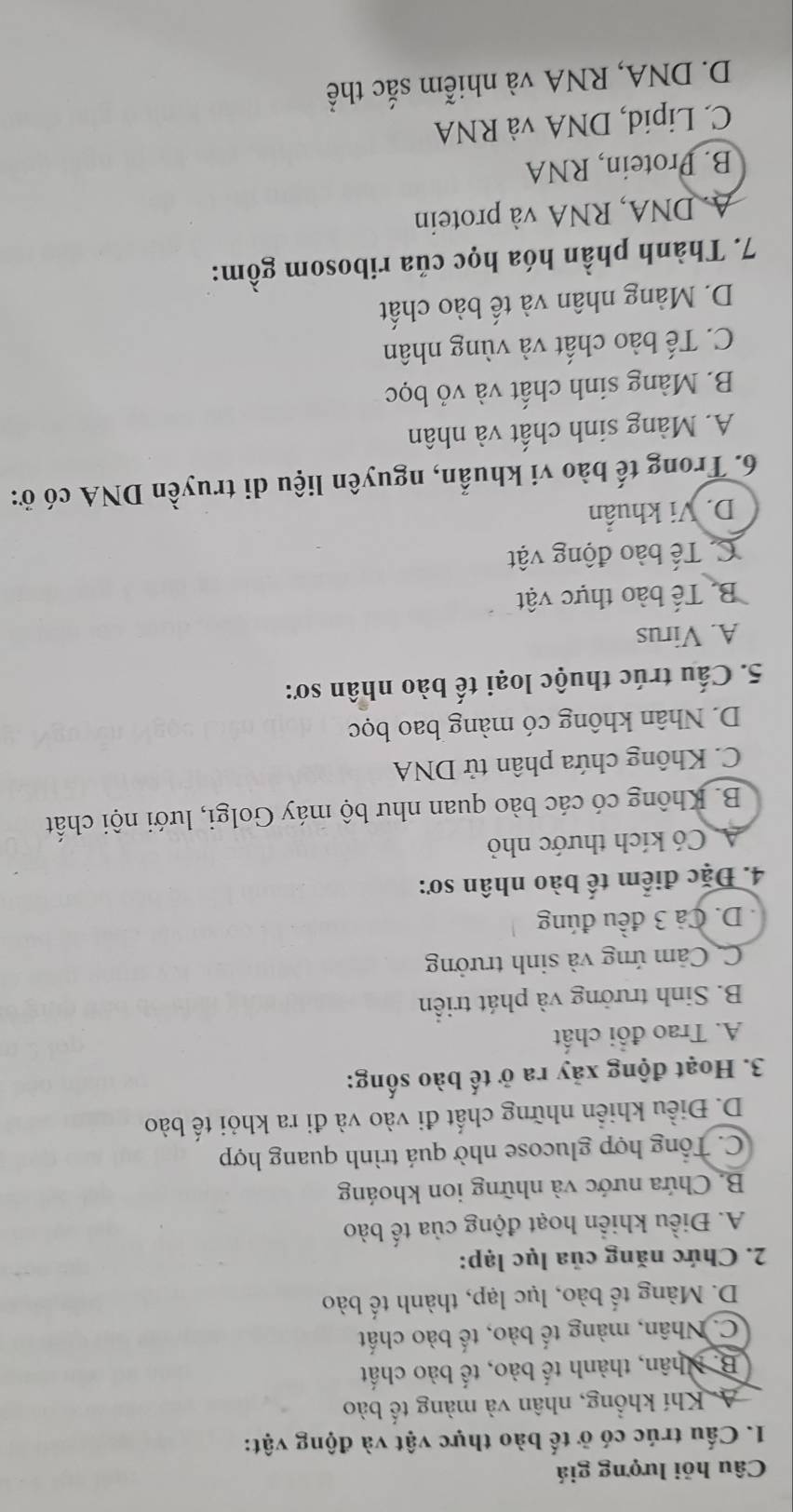 Câu hỏi lượng giá
1. Cấu trúc có ở tế bào thực vật và động vật:
A Khí khổng, nhân và màng tế bào
B. Nhân, thành tế bào, tế bào chất
C. Nhân, màng tế bào, tế bào chất
D. Màng tế bào, lục lạp, thành tế bào
2. Chức năng của lục lạp:
A. Điều khiển hoạt động của tế bào
B. Chứa nước và những ion khoáng
C. Tổng hợp glucose nhờ quá trình quang hợp
D. Điều khiển những chất đi vào và đi ra khỏi tế bào
3. Hoạt động xãy ra ở tế bào sống:
A. Trao đổi chất
B. Sinh trưởng và phát triển
C. Cảm ứng và sinh trưởng
D. Cả 3 đều đúng
4. Đặc điểm tế bào nhân sơ:
A Có kích thước nhỏ
B. Không có các bào quan như bộ máy Golgi, lưới nội chất
C. Không chứa phân tử DNA
D. Nhân không có màng bao bọc
5. Cấu trúc thuộc loại tế bào nhân sơ:
A. Virus
B. Tế bào thực vật
C Tế bào động vật
D. Vi khuẩn
6. Trong tế bào vi khuẩn, nguyên liệu di truyền DNA có ở:
A. Màng sinh chất và nhân
B. Màng sinh chất và vỏ bọc
C. Tế bào chất và vùng nhân
D. Màng nhân và tế bào chất
7. Thành phần hóa học của ribosom gồm:
A. DNA, RNA và protein
B. Protein, RNA
C. Lipid, DNA và RNA
D. DNA, RNA và nhiễm sắc thể