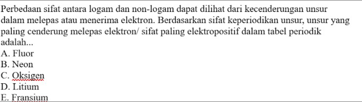 Perbedaan sifat antara logam dan non-logam dapat dilihat dari kecenderungan unsur
dalam melepas atau menerima elektron. Berdasarkan sifat keperiodikan unsur, unsur yang
paling cenderung melepas elektron/ sifat paling elektropositif dalam tabel periodik
adalah...
A. Fluor
B. Neon
C. Oksigen
D. Litium
E. Fransium