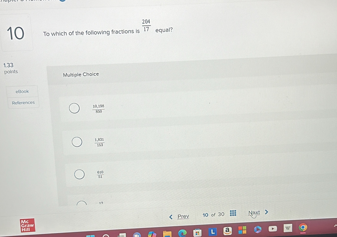 To which of the following fractions is  204/17  equal?
1.33
points
Multiple Choice
eBook
References
 (10,198)/850 
 (1,831)/153 
 610/51 
19
Mc Prev 10 of 30 Next
Graw
Hill