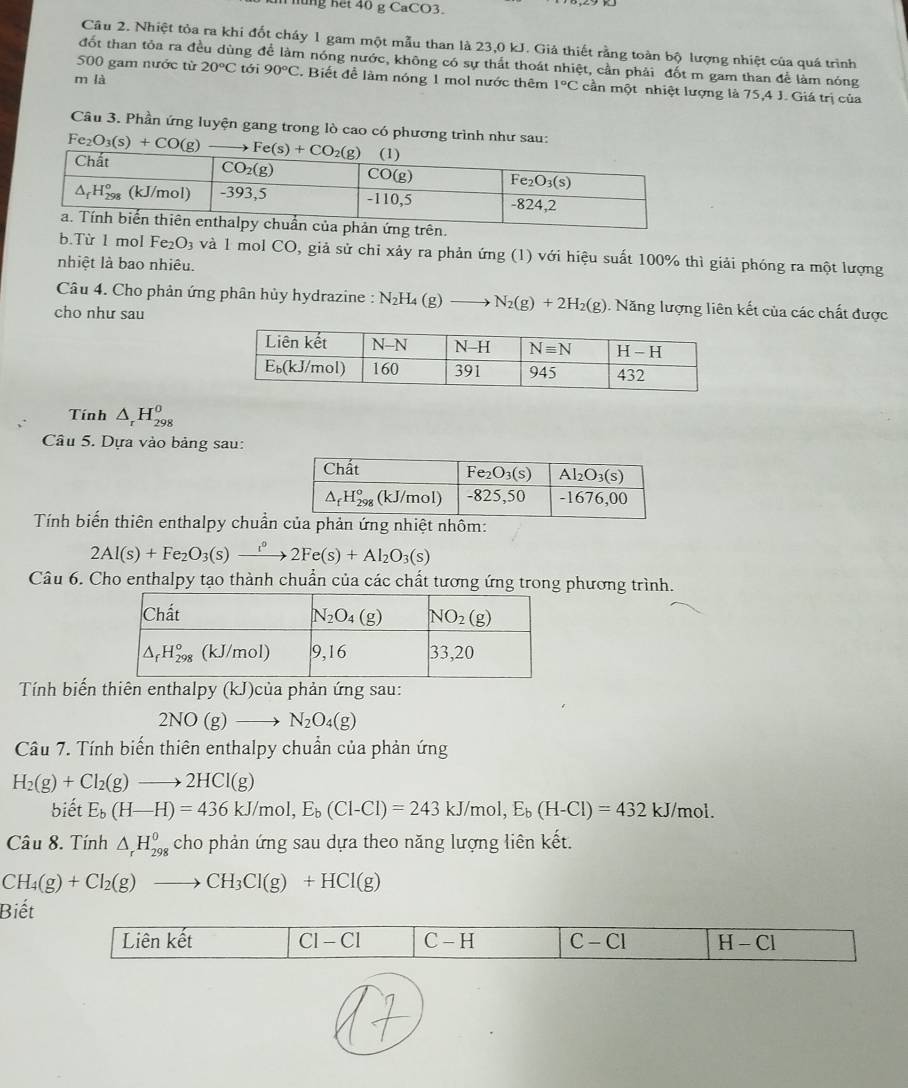 hng nết 40 g CaCO3.
Câu 2. Nhiệt tỏa ra khi đốt cháy 1 gam một mẫu than là 23,0 kJ. Giả thiết rằng toàn bộ lượng nhiệt của quá trình
đốt than tỏa ra đều dùng để làm nóng nước, không có sự thất thoát nhiệt, cần phải đốt m gam than để làm nóng
m là
500 gam nước từ 20°C tới 90°C. Biết để làm nóng 1 mol nước thêm 1°C cần một nhiệt lượng là 75,4 J. Giá trị của
Câu 3. Phần ứng luyện gang trong lò cao có phương trình như sau:
Fe_2O_3(s)+CO(g)
n.
b.Từ 1 mol Fe_2O_3 và 1 mol CO, giả sử chỉ xảy ra phản ứng (1) với hiệu suất 100% thì giải phóng ra một lượng
nhiệt là bao nhiêu.
Câu 4. Cho phản ứng phân hủy hydrazine : N_2H_4(g)to N_2(g)+2H_2(g). Năng lượng liên kết của các chất được
cho như sau
Tính △ _rH_(298)^0
Câu 5. Dựa vào bảng sau:
Tính biến thiên enthalpy chuẩnhôm:
2Al(s)+Fe_2O_3(s)xrightarrow r°2Fe(s)+Al_2O_3(s)
Câu 6. Cho enthalpy tạo thành chuẩn của các chất tương ứng trong phương trình.
Tính biến thiên enthalpy (kJ)của phản ứng sau:
2NO(g)to N_2O_4(g)
Câu 7. Tính biến thiên enthalpy chuẩn của phản ứng
H_2(g)+Cl_2(g)to 2HCl(g)
biết E_b(H-H)=436kJ/mol,E_b(Cl-Cl)=243kJ/mol,E_b(H-Cl)=432kJ/mol.
Câu 8. Tính △ _rH_(298)^0 cho phản ứng sau dựa theo năng lượng liên kết.
CH_4(g)+Cl_2(g)to CH_3Cl(g)+HCl(g)
Biết
Liên kết CI-CI C-H C-Cl H-Cl