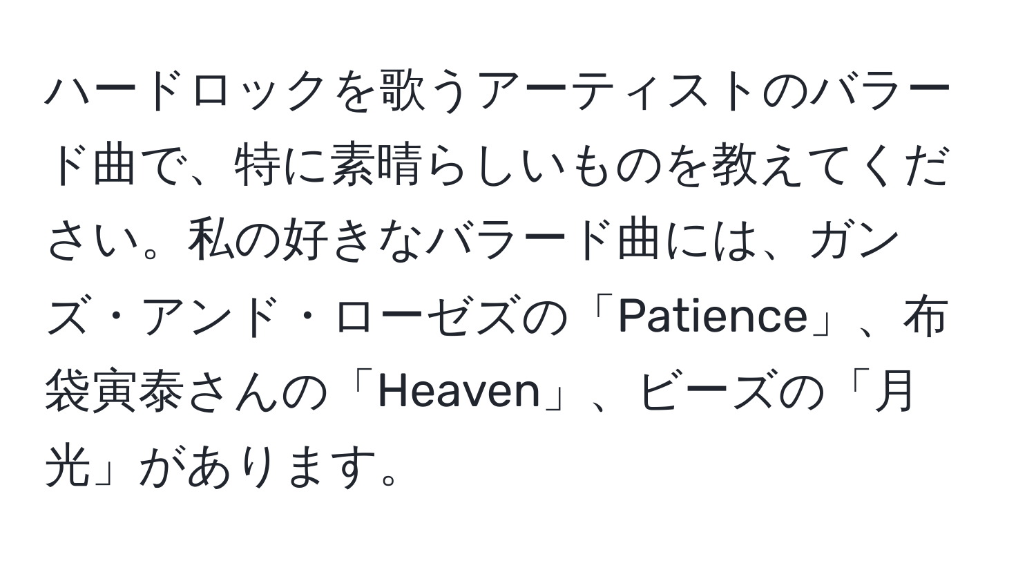 ハードロックを歌うアーティストのバラード曲で、特に素晴らしいものを教えてください。私の好きなバラード曲には、ガンズ・アンド・ローゼズの「Patience」、布袋寅泰さんの「Heaven」、ビーズの「月光」があります。