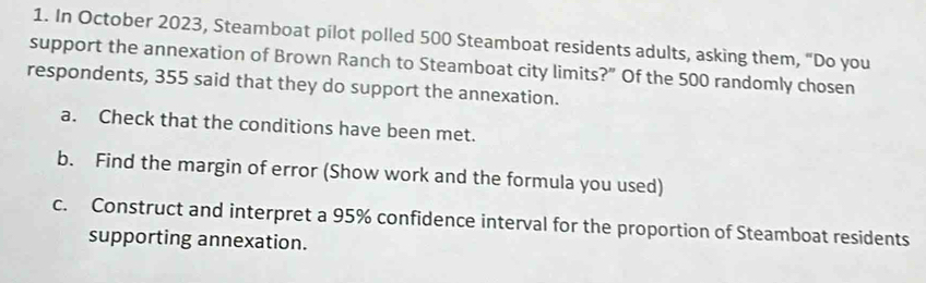 In October 2023, Steamboat pilot polled 500 Steamboat residents adults, asking them, “Do you 
support the annexation of Brown Ranch to Steamboat city limits?” Of the 500 randomly chosen 
respondents, 355 said that they do support the annexation. 
a. Check that the conditions have been met. 
b. Find the margin of error (Show work and the formula you used) 
c. Construct and interpret a 95% confidence interval for the proportion of Steamboat residents 
supporting annexation.