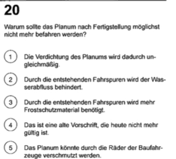 Warum sollte das Planum nach Fertigstellung möglichst
nicht mehr befahren werden?
1  Die Verdichtung des Planums wird dadurch un-
gleichmäßig.
2  Durch die entstehenden Fahrspuren wird der Was-
serabfluss behindert.
3) Durch die entstehenden Fahrspuren wird mehr
Frostschutzmaterial benötigt.
4 ) Das ist eine alte Vorschrift, die heute nicht mehr
gültig ist.
5 ) Das Planum könnte durch die Räder der Baufahr-
zeuge verschmutzt werden.