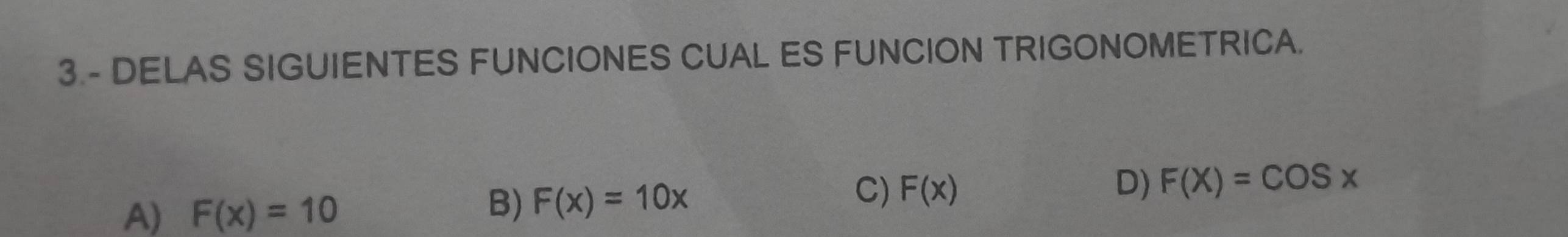 DELAS SIGUIENTES FUNCIONES CUAL ES FUNCION TRIGONOMETRICA.
A) F(x)=10
B) F(x)=10x
C) F(x) D) F(X)=COSx