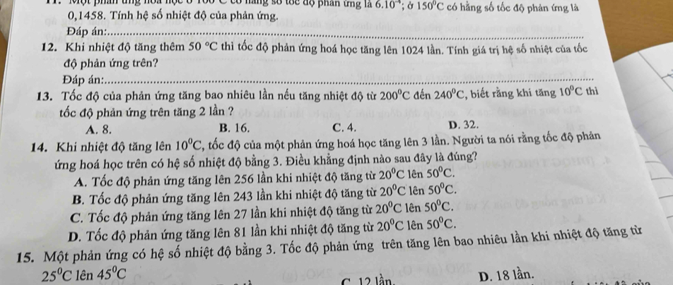 Dô C có năng số tốc độ phân ứng là 6.10^(-4); Ở 150°C có hằng số tốc độ phản ứng là
0,1458. Tính hệ số nhiệt độ của phản ứng.
Đáp án:_
12. Khi nhiệt độ tăng thêm 50°C thì tốc độ phản ứng hoá học tăng lên 1024 lần. Tính giá trị hệ số nhiệt của tốc
độ phản ứng trên?
Đáp án:_
13. Tốc độ của phản ứng tăng bao nhiêu lần nếu tăng nhiệt độ từ 200°C đến 240°C 2, biết rằng khi tăng 10°C thì
tốc độ phản ứng trên tăng 2 lần ?
A. 8. B. 16. C. 4. D. 32.
14. Khi nhiệt độ tăng lên 10^0C , tốc độ của một phản ứng hoá học tăng lên 3 lần. Người ta nói rằng tốc độ phản
ứng hoá học trên có hệ số nhiệt độ bằng 3. Điều khằng định nào sau đây là đúng?
A. Tốc độ phản ứng tăng lên 256 lần khi nhiệt độ tăng từ 20°C lên 50°C.
B. Tốc độ phản ứng tăng lên 243 lần khi nhiệt độ tăng từ 20°C lên 50°C.
C. Tốc độ phản ứng tăng lên 27 lần khi nhiệt độ tăng từ 20°C lên 50°C.
D. Tốc độ phản ứng tăng lên 81 lần khi nhiệt độ tăng từ 20°C lên 50°C.
15. Một phản ứng có hệ số nhiệt độ bằng 3. Tốc độ phản ứng trên tăng lên bao nhiêu lần khi nhiệt độ tăng từ
25°C lên 45°C D. 18 lần.
C. 12 lần.