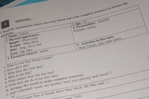 .thqu 
. 
2. How old i 
1. What does she look lik 
4. What is she like? 
. What subject does she like best? 
6. What does she do in her free time? 
I. Arrange the words to make complete sentences. 
1. your/ volleyball/ week/ are/ brother/ next/ you/ playing/ and/ beach//? 
hp/ eyes/ has/ a/ round/ short/ blue/ black/ Mr Pike/ and/ .//. 
eves/ Tom/