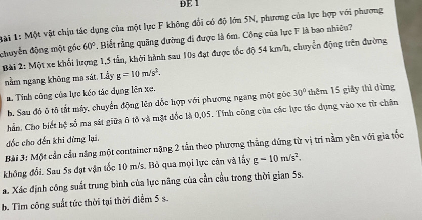 DE 1 
ài 1: Một vật chịu tác dụng của một lực F không đổi có độ lớn 5N, phương của lực hợp với phương 
chuyển động một góc 60°. Biết rằng quãng đường đi được là 6m. Công của lực F là bao nhiêu? 
Bài 2: Một xe khối lượng 1, 5 tấn, khởi hành sau 10s đạt được tốc độ 54 km/h, chuyển động trên đường 
nằm ngang không ma sát. Lấy g=10m/s^2. 
a. Tính công của lực kéo tác dụng lên xe. 
b. Sau đó ô tô tắt máy, chuyển động lên dốc hợp với phương ngang một góc 30° thêm 15 giây thì dừng 
hẳn. Cho biết hệ số ma sát giữa ô tô và mặt dốc là 0,05. Tính công của các lực tác dụng vào xe từ chân 
dốc cho đến khi dừng lại. 
Bài 3: Một cần cầu nâng một container nặng 2 tấn theo phương thẳng đứng từ vị trí nằm yên với gia tốc 
không đổi. Sau 5s đạt vận tốc 10 m/s. Bỏ qua mọi lực cản và lấy g=10m/s^2. 
a. Xác định công suất trung bình của lực nâng của cần cầu trong thời gian 5s. 
b. Tìm công suất tức thời tại thời điểm 5 s.