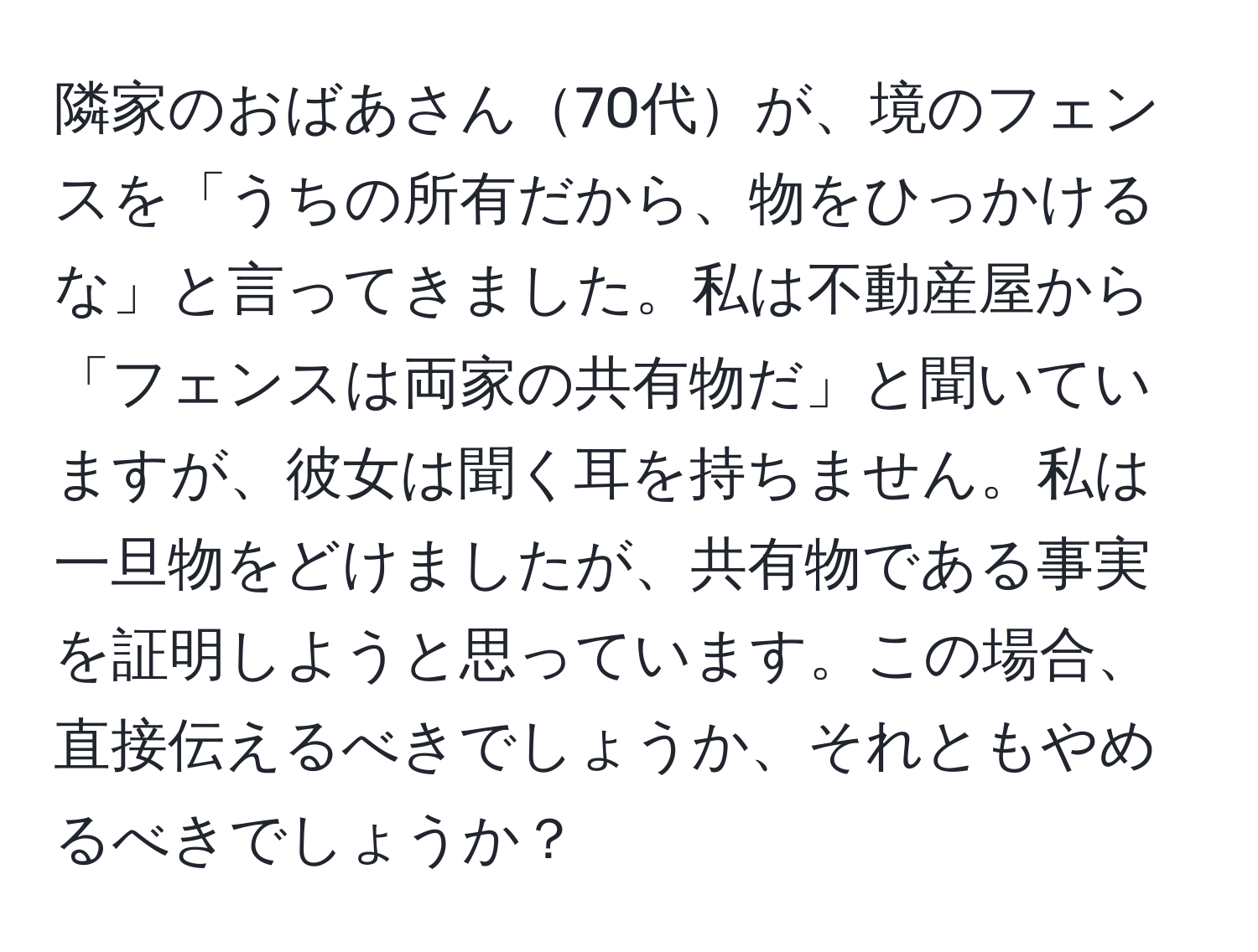 隣家のおばあさん70代が、境のフェンスを「うちの所有だから、物をひっかけるな」と言ってきました。私は不動産屋から「フェンスは両家の共有物だ」と聞いていますが、彼女は聞く耳を持ちません。私は一旦物をどけましたが、共有物である事実を証明しようと思っています。この場合、直接伝えるべきでしょうか、それともやめるべきでしょうか？