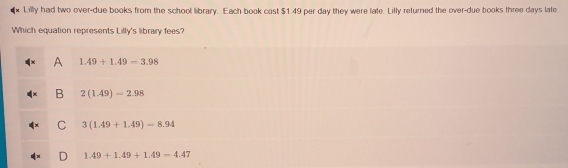 Lilly had two over-due books from the school library. Each book cost $1.49 per day they were late. Lilly returned the over-due books three days late
Which equation represents Lilly's library fees?
A 1.49+1.49-3.98
B 2(1.49)-2.98
C 3(1.49+1.49)=8.94
D 1.49+1.49+1.49-4.47