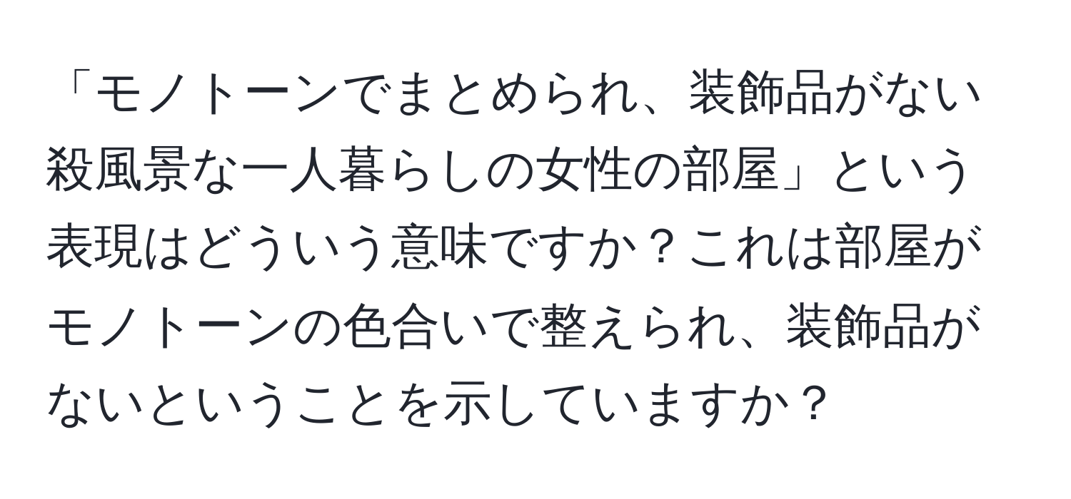 「モノトーンでまとめられ、装飾品がない殺風景な一人暮らしの女性の部屋」という表現はどういう意味ですか？これは部屋がモノトーンの色合いで整えられ、装飾品がないということを示していますか？