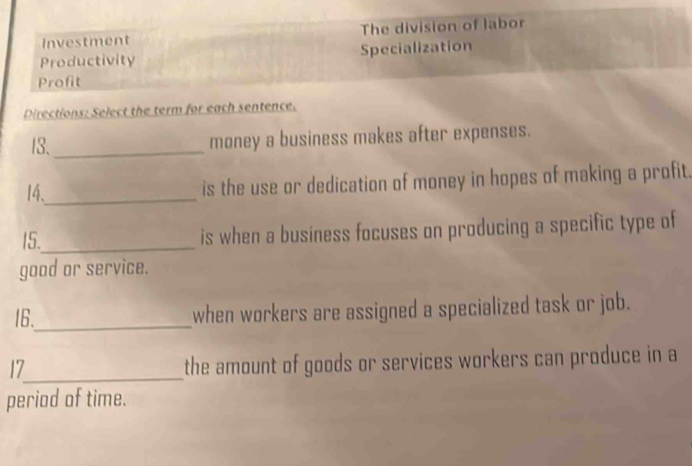 Investment The division of labor 
Productivity Specialization 
Profit 
Directions: Select the term for each sentence. 
13._ money a business makes after expenses. 
14、_ 
is the use or dedication of money in hopes of making a profit. 
15._ is when a business focuses on producing a specific type of 
good or service. 
16._ when workers are assigned a specialized task or job. 
17_ 
the amount of goods or services workers can produce in a 
period of time.