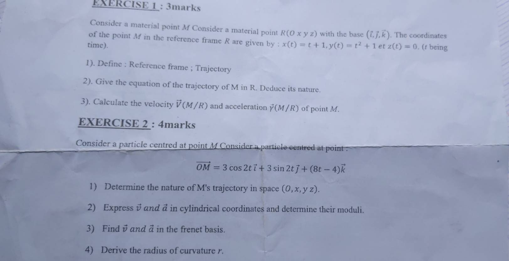 Consider a material point M Consider a material point R(Oxyz) with the base (vector i,vector j,vector k). The coordinates 
of the point M in the reference frame R are given by : 
time). x(t)=t+1, y(t)=t^2+1 et z(t)=0. (t being 
1). Define : Reference frame ; Trajectory 
2). Give the equation of the trajectory of M in R. Deduce its nature. 
3). Calculate the velocity vector V(M/R) and acceleration (M /R) of point M. 
EXERCISE 2 : 4marks 
Consider a particle centred at point M Consider a particle centred at point :
vector OM=3cos 2tvector i+3sin 2tvector j+(8t-4)vector k
1) Determine the nature of M's trajectory in space (0,x,yz). 
2) Express v and a in cylindrical coordinates and determine their moduli. 
3) Find v and ä in the frenet basis. 
4) Derive the radius of curvature r.