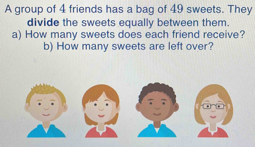 A group of 4 friends has a bag of 49 sweets. They 
divide the sweets equally between them. 
a) How many sweets does each friend receive? 
b) How many sweets are left over?