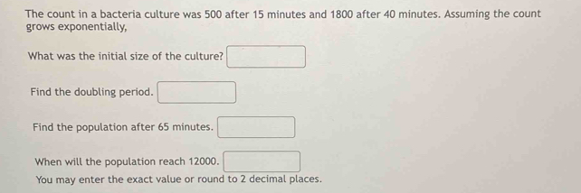 The count in a bacteria culture was 500 after 15 minutes and 1800 after 40 minutes. Assuming the count 
grows exponentially, 
What was the initial size of the culture? □ 
Find the doubling period. □ 
Find the population after 65 minutes. □ 
When will the population reach 12000. □ 
You may enter the exact value or round to 2 decimal places.