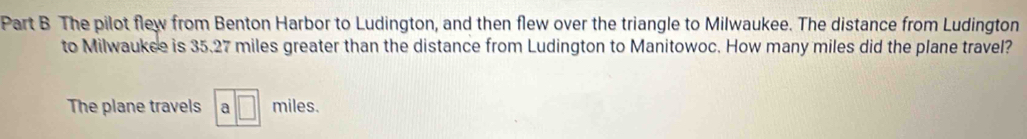 The pilot flew from Benton Harbor to Ludington, and then flew over the triangle to Milwaukee. The distance from Ludington 
to Milwaukce is 35.27 miles greater than the distance from Ludington to Manitowoc. How many miles did the plane travel? 
The plane travels a miles.