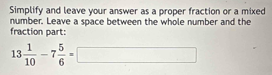 Simplify and leave your answer as a proper fraction or a mixed 
number. Leave a space between the whole number and the 
fraction part:
13 1/10 -7 5/6 =□