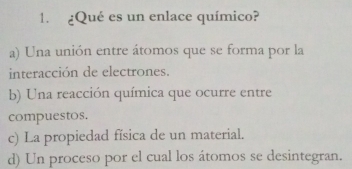 ¿Qué es un enlace químico?
a) Una unión entre átomos que se forma por la
interacción de electrones.
b) Una reacción química que ocurre entre
compuestos.
c) La propiedad física de un material.
d) Un proceso por el cual los átomos se desintegran.