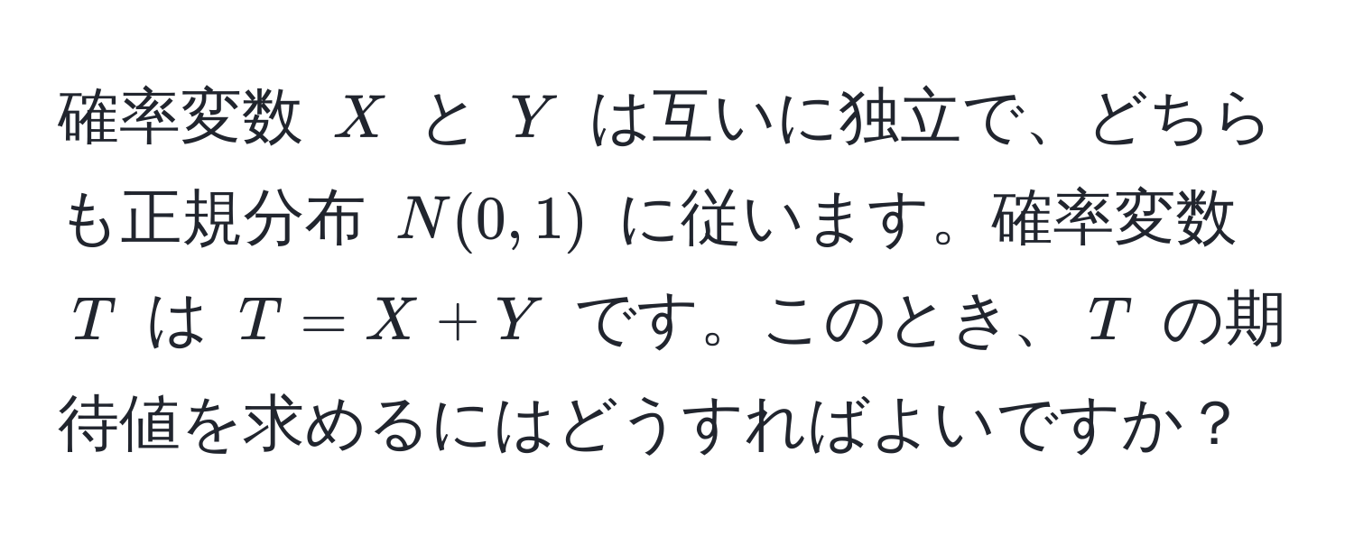 確率変数 $X$ と $Y$ は互いに独立で、どちらも正規分布 $N(0,1)$ に従います。確率変数 $T$ は $T = X + Y$ です。このとき、$T$ の期待値を求めるにはどうすればよいですか？