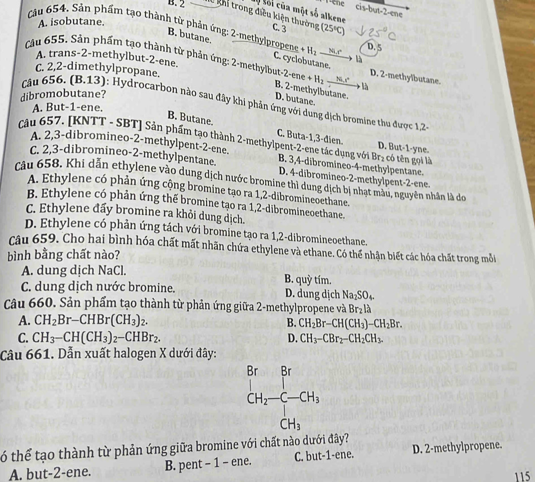 1-ene cis-but-2-ene
Mộ Sối của một số alkene
B. 2 Xề khi trong điều kiện thường C. 3 (25°C)
A. isobutane.
Câu 654. Sản phẩm tạo thành từ phản ứng: 2-methylpropene +H_2_ Ni.t° là
B. butane.
D. 5
A. trans-2-methylbut-2-ene.
Câu 655. Sản phẩm tạo thành từ phản ứng: 2-methylbut t-2-ene+H_2 _ Ni,i° là
C. cyclobutane. D. 2-methylbutane.
C. 2,2-dimethylpropane.
B. 2-methylbutane.
dibromobutane?
D. butane.
Câu 656. (B.13): Hydrocarbon nào sau đây khi phản ứng với dung dịch bromine thu được 1,2
A. But-1-ene.
B. Butane.
Câu 657. [KNTT - SBT] Sản phẩm tạo thành 2-methylpent-2-ene tác dụng với Br_2 có tên gọi là
C. Buta-1,3-đien. D. But-1-yne.
A. 2,3-dibromineo-2-methylpent-2-ene. B. 3,4-dibromineo-4-methylpentane.
C. 2,3-dibromineo-2-methylpentane. D. 4-dibromineo-2-methylpent-2-ene.
Câu 658. Khi dẫn ethylene vào dung dịch nước bromine thì dung dịch bị nhạt màu, nguyên nhân là do
A. Ethylene có phản ứng cộng bromine tạo ra 1,2-dibromineoethane.
B. Ethylene có phản ứng thế bromine tạo ra 1,2-dibromineoethane.
C. Ethylene đấy bromine ra khỏi dung dịch.
D. Ethylene có phản ứng tách với bromine tạo ra 1,2-dibromineoethane.
Câu 659. Cho hai bình hóa chất mất nhãn chứa ethylene và ethane. Có thể nhận biết các hóa chất trong mỗ
bình bằng chất nào?
A. dung dịch NaCl. B. quỳ tím.
C. dung dịch nước bromine. D. dung dịch Na_2SO_4.
Câu 660. Sản phẩm tạo thành từ phản ứng giữa 2-methylpropene và Br_2l_a
A. CH_2Br-CHBr(CH_3)_2. B. CH_2Br-CH(CH_3)-CH_2Br.
C. CH_3-CH(CH_3)_2-CHBr_2. D. CH_3-CBr_2-CH_2CH_3.
Câu 661. Dẫn xuất halogen X dưới đây:
ó thể tạo thành từ phản ứng giữa bromine với chất nào dưới đây?
A. but-2-ene. B. pent - 1 - ene. C. but-1-ene. D. 2-methylpropene.
115