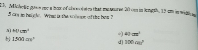 Michelle gave me a box of chocolates that measures 20 cm in length, 15 cm in width m
5 cm in height. What is the volume of the box ?
a) 60cm^3
c) 40cm^3
b) 1500cm^3
d) 100cm^3