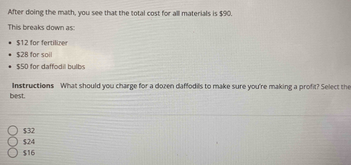 After doing the math, you see that the total cost for all materials is $90.
This breaks down as:
$12 for fertilizer
$28 for soil
$50 for daffodil bulbs
Instructions What should you charge for a dozen daffodils to make sure you're making a profit? Select the
best.
$32
$24
$16