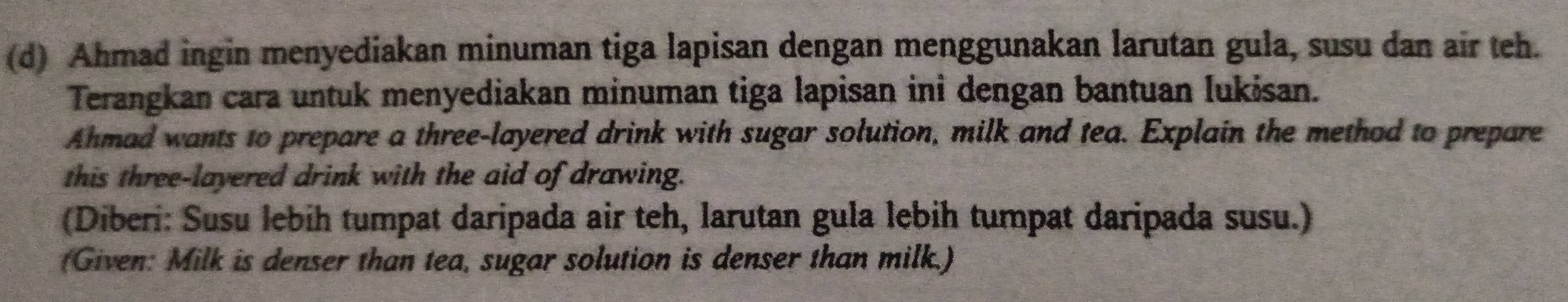 Ahmad ingin menyediakan minuman tiga lapisan dengan menggunakan larutan gula, susu dan air teh. 
Terangkan cara untuk menyediakan minuman tiga lapisan inỉ dengan bantuan Iukisan. 
Ahmad wants to prepare a three-layered drink with sugar solution, milk and tea. Explain the method to prepare 
this three-layered drink with the aid of drawing. 
(Diberi: Susu lebih tumpat daripada air teh, larutan gula lebih tumpat daripada susu.) 
(Given: Milk is denser than tea, sugar solution is denser than milk.)