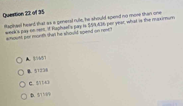 Raphael heard that as a general rule, he should spend no more than one
week's pay on rent. If Raphael's pay is $59,436 per year, what is the maximum
amount per month that he should spend on rent?
A. $1651
B. $123B
C. $1143
D. $1189