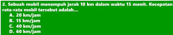 Sebuah mobil menempuh jarak 10 km dalam waktu 15 menit. Kecepatan
rata-rata mobil tersebut adalah...
A. 20 km/jam
B. 15 km/jam
C. 40 km/jam
D. 60 km/jam