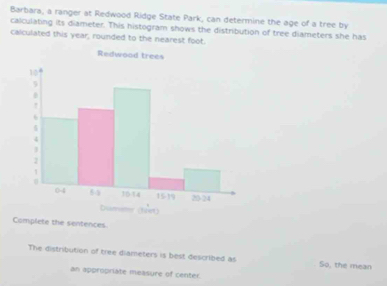 Barbara, a ranger at Redwood Ridge State Park, can determine the age of a tree by 
calculating its diameter. This histogram shows the distribution of tree diameters she has 
calculated this year, rounded to the nearest foot. 
Camplete the sentences 
The distribution of tree diameters is best described as So, the mean 
an appropriate measure of center.