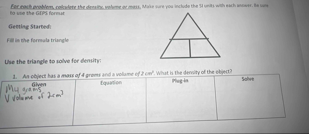 For each problem, calculate the density, volume or mass. Make sure you include the SI units with each answer. Be sure
to use the GEPS format
Getting Started:
Fill in the formula triangle
Use the triangle to solve for density:
1. An object has a mass of 4 grams and a volume of 2cm^3. What is the density of the object?
Given Equation Plug-in
Solve