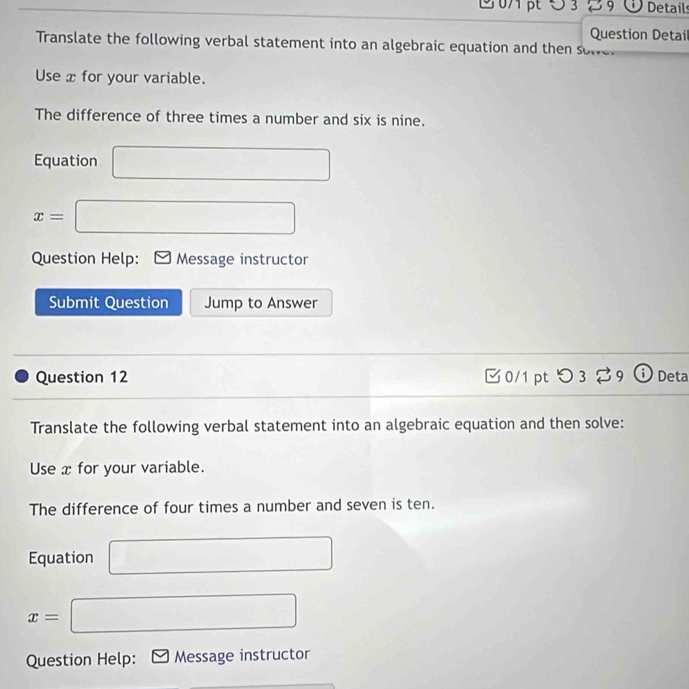 3 % 9 Details 
Question Detail 
Translate the following verbal statement into an algebraic equation and then sove 
Use x for your variable. 
The difference of three times a number and six is nine. 
Equation □
x=□
Question Help: Message instructor 
Submit Question Jump to Answer 
Question 12 3 0/1 pt つ 3 % 9 ⓘ Deta 
Translate the following verbal statement into an algebraic equation and then solve: 
Use x for your variable. 
The difference of four times a number and seven is ten. 
Equation □
x=□
Question Help: Message instructor