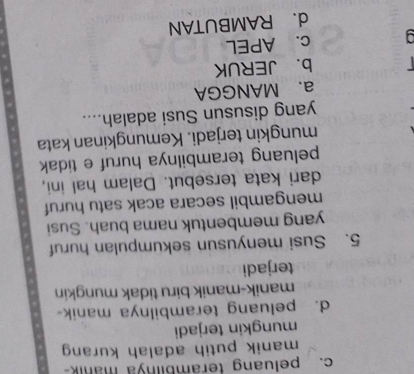 c. peluang teramblinya mank
manik putih adalah kurang 
mungkin terjadi
d. peluang terambilnya manik-
manik-manik biru tidak mungkin
terjadi
5. Susi menyusun sekumpulan huruf
yang membentuk nama buah. Susi
mengambil secara acak satu huruf
dari kata tersebut. Dalam hal ini,
peluang terambilnya huruf e tidak 
mungkin terjadi. Kemungkinan kata
yang disusun Susi adalah....
a. MANGGA
b. JERUK
c. APEL
d. RAMBUTAN