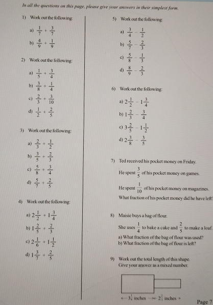 In all the questions on this page, please give your answers in their simplest form.
1) Work out the following 5) Work out the following
a)  1/7 + 3/7   3/4 - 1/2 
a)
b)  4/9 + 1/9   5/7 - 2/3 
b)
2) Work out the following: c)  5/8 - 1/3 
a)  1/5 + 3/4 
d)  8/9 - 2/3 
b)  3/8 + 1/4  6) Work out the following:
c)  2/3 + 3/10   2 1/2 -1 3/4 
d)  1/2 + 2/5 
b) 1 2/3 - 3/4 
c) 3 2/5 -1 1/2 
3) Work out the following
3)  2/3 + 1/2 
d) 2 3/8 - 3/5 
b)  3/5 + 2/3 
7) Ted received his pocket money on Friday.
c)  5/8 + 3/4  He spent  3/5  of his pocket money on games.
d)  5/7 + 2/5 
He spent  1/10  of his pocket money on magazines.
4) Work out the following: What fraction of his pocket money did he have left
a) 2 1/2 +1 3/4  8) Maisie buys a bag of flour.
b) 1 2/5 + 2/3  She uses  1/4  to bake a cake and  2/5  to make a loaf.
a) What fraction of the bag of flour was used?
c 2 1/6 +1 1/2  b) What fraction of the bag of flour is left?
d) 1 3/7 + 2/5 
9) Work out the total length of this shape.
Give your answer as a mixed number.
-3 1/4  inches -x+2 2/1  inches → Page 7