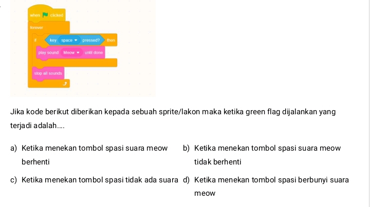 Jika kode berikut diberikan kepada sebuah sprite/lakon maka ketika green flag dijalankan yang
terjadi adalah....
a) Ketika menekan tombol spasi suara meow b) Ketika menekan tombol spasi suara meow
berhenti tidak berhenti
c) Ketika menekan tombol spasi tidak ada suara d) Ketika menekan tombol spasi berbunyi suara
meow