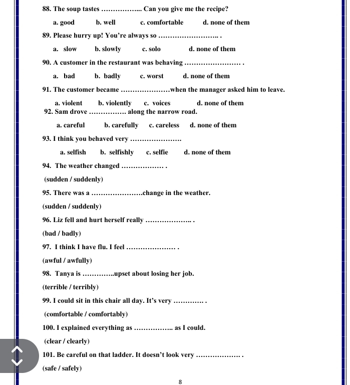 The soup tastes _Can you give me the recipe?
a. good b. well c. comfortable d. none of them
89. Please hurry up! You’re always so_
a. slow b. slowly c. solo d. none of them
90. A customer in the restaurant was behaving_
a. bad b. badly c. worst d. none of them
91. The customer became _when the manager asked him to leave.
a. violent b. violently c. voices d. none of them
92. Sam drove _along the narrow road.
a. careful b. carefully c. careless d. none of them
93. I think you behaved very_
a. selfish b. selfishly c. selfie d. none of them
94. The weather changed_
(sudden / suddenly)
95. There was a _change in the weather.
(sudden / suddenly)
96. Liz fell and hurt herself really_
(bad / badly)
97. I think I have flu. I feel_
(awful / awfully)
98. Tanya is_ upset about losing her job.
(terrible / terribly)
99. I could sit in this chair all day. It’s very_
(comfortable / comfortably)
100. I explained everything as _as I could.
(clear / clearly)
101. Be careful on that ladder. It doesn’t look very_
(safe / safely)
8