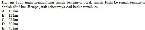 Hari ini Fadil ingin mengunjungi rumah temannya. Jarak rumah Fadil ke rumah temannya
adalah 6!/4! km. Berapa jarak sebenarnya dari kedua rumah itu... .
A. 10 km
B. 12 km
C. 24 km
D. 30 km
E. 45 km