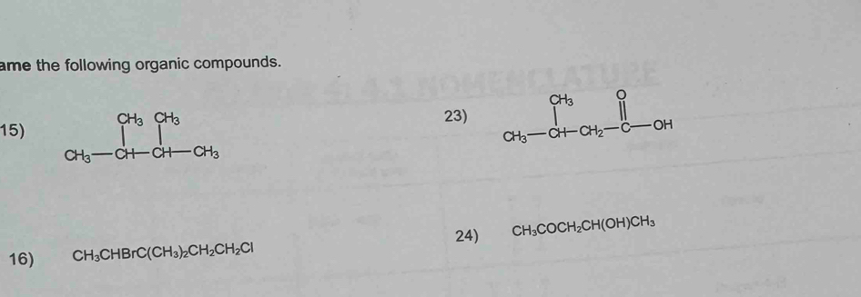 ame the following organic compounds. 
15) beginarrayr CH_3CH_3 CH_3-CH-CH_3 endarray
23) beginarrayr CH_3O CH_3-CH-CH_2-C-OHendarray
24) CH_3COCH_2CH(OH)CH_3
16) CH_3CHBrC(CH_3)_2CH_2CH_2Cl