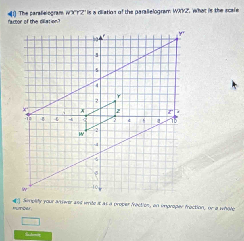 ) The parallelogram WX^nY^nZ^r is a dilation of the parallelogram WXYZ. What is the scale
factor of the dilation?
1) Simplify your answer and write it as a proper fraction, an improper fraction, or a whole
number.
Submit