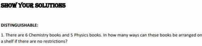 SHOW YOUR SOLUTIONS 
DISTINGUISHABLE: 
1. There are 6 Chemistry books and 5 Physics books. In how many ways can these books be arranged or 
a shelf if there are no restrictions?