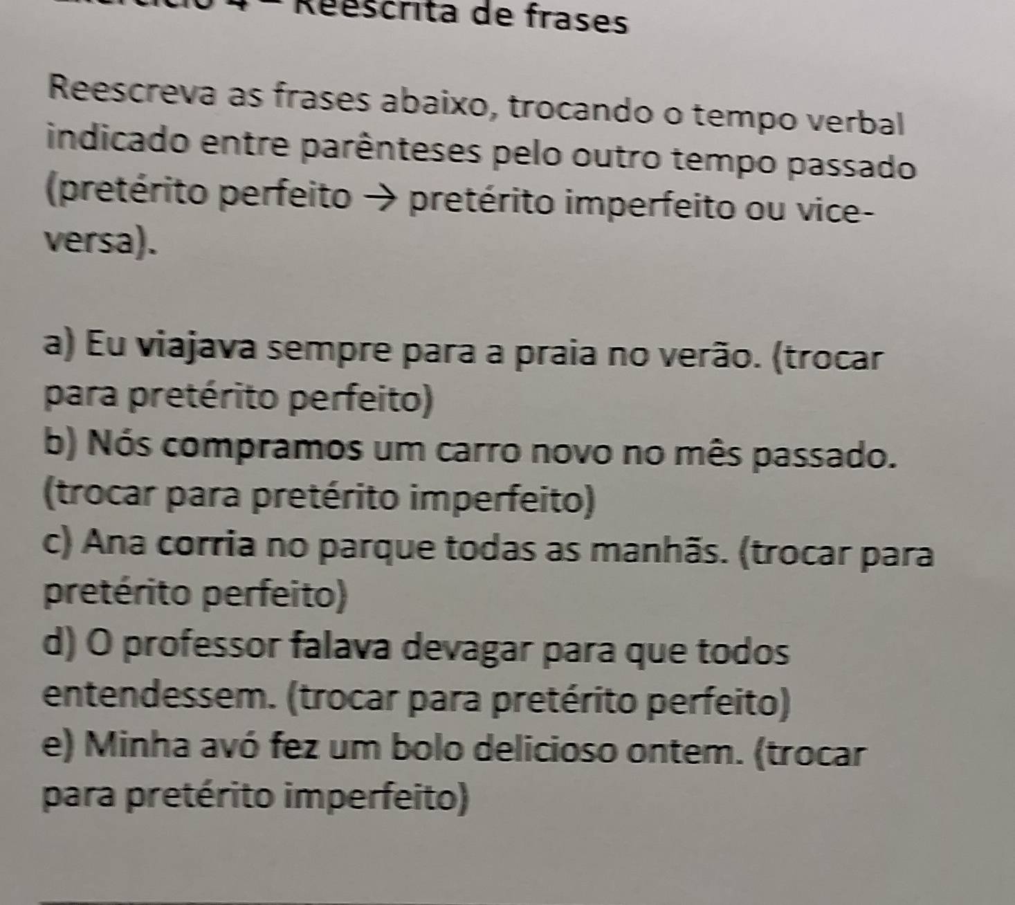 Réescrita de frases 
Reescreva as frases abaixo, trocando o tempo verbal 
indicado entre parênteses pelo outro tempo passado 
(pretérito perfeito → pretérito imperfeito ou vice- 
versa). 
a) Eu viajava sempre para a praia no verão. (trocar 
para pretérito perfeito) 
b) Nós compramos um carro novo no mês passado. 
(trocar para pretérito imperfeito) 
c) Ana corria no parque todas as manhãs. (trocar para 
pretérito perfeito) 
d) O professor falava devagar para que todos 
entendessem. (trocar para pretérito perfeito) 
e) Minha avó fez um bolo delicioso ontem. (trocar 
para pretérito imperfeito)