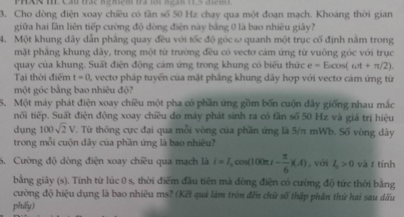 PHAN I. Cầu trác nghiệm tra lới ngàn (1,5 điểm).
3. Cho dòng điện xoay chiều có tần số 50 Hz chạy qua một đoạn mạch. Khoang thời gian
giữa hai lần liên tiếp cường độ đòng điện này bằng 0 là bao nhiêu giây?
4. Một khung dây dẫn phăng quay đều với tốc độ góc ω quanh một trục cố định nằm trong
mặt phẳng khung dây, trong một từ trường đều có vectơ cảm ứng từ vuông góc với trục
quay của khung. Suất điện động cảm ứng trong khung có biểu thức e=E_acos (omega t+π /2).
Tại thời điểm t=0 , vecto pháp tuyến của mặt phẳng khung dây hợp với vectơ cám ứng từ
một góc bằng bao nhiêu độ?
5. Một máy phát điện xoay chiều một pha có phần ứng gồm bốn cuộn dây giống nhau mắc
tối tiếp. Suất điện động xoay chiều do máy phát sinh ra có tần số 50 Hz và giá trị hiệu
dụng IO sqrt(2)V T. Từ thông cực đại qua mỗi vòng của phần ứng là 5/π mWb. Số vòng dây
trong mỗi cuộn dây của phần ứng là bao nhiêu?
6. Cường độ dòng điện xoay chiều qua mạch là i=I_0cos (100π t- π /6 )(A) , với I_0>0 và t tính
bằng giây (s). Tính từ lúc 0 s, thời điểm đầu tiên mà đòng điện có cường độ tức thời bằng
cường độ hiệu dụng là bao nhiêu ms? (Kết quả làm tròn đến chữ số thập phân thứ hai sau dấu
phẩy)