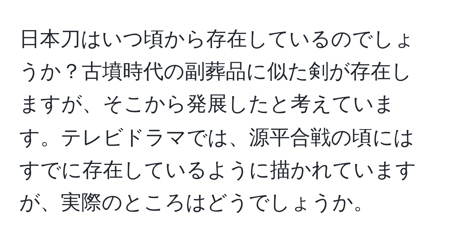 日本刀はいつ頃から存在しているのでしょうか？古墳時代の副葬品に似た剣が存在しますが、そこから発展したと考えています。テレビドラマでは、源平合戦の頃にはすでに存在しているように描かれていますが、実際のところはどうでしょうか。