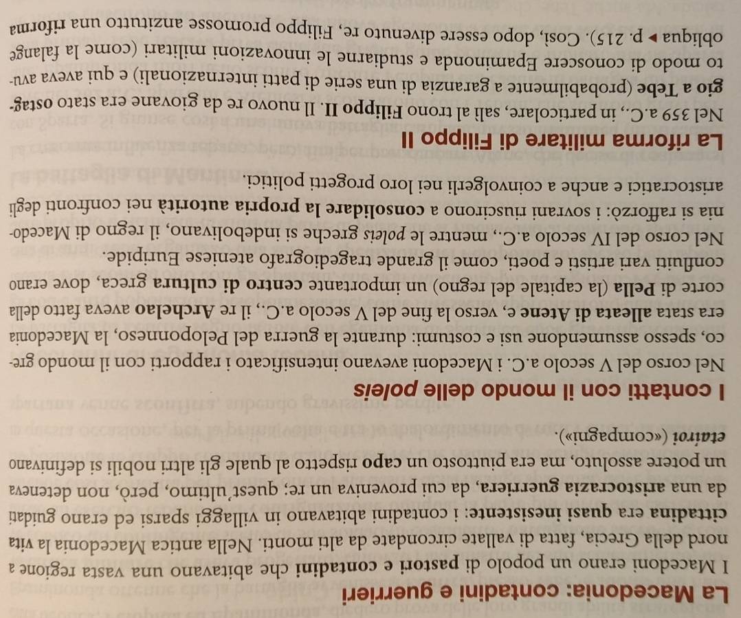 La Macedonia: contadini e guerrieri
I Macedoni erano un popolo di pastori e contadini che abitavano una vasta regione a
nord della Grecia, fatta di vallate circondate da alti monti. Nella antica Macedonia la vita
cittadina era quasi inesistente: i contadini abitavano in villaggi sparsi ed erano guidati
da una aristocrazia guerriera, da cui proveniva un re; quest’ultimo, però, non deteneva
un potere assoluto, ma era piuttosto un capo rispetto al quale gli altri nobili si definivano
etaíroi («compagni»).
I contatti con il mondo delle poleis
Nel corso del V secolo a.C. i Macedoni avevano intensificato i rapporti con il mondo gre-
co, spesso assumendone usi e costumi: durante la guerra del Peloponneso, la Macedonia
era stata alleata di Atene e, verso la fine del V secolo a.C., il re Archelao aveva fatto della
corte di Pella (la capitale del regno) un importante centro di cultura greca, dove erano
confluiti vari artisti e poeti, come il grande tragediografo ateniese Euripide.
Nel corso del IV secolo a.C., mentre le pøleis greche si indebolivano, il regno di Macedo-
nia si rafforzò: i sovrani riuscirono a consolidare la propria autorità nei confronti degli
aristocratici e anche a coinvolgerli nei loro progetti politici.
La riforma militare di Filippo II
Nel 359 a.C., in particolare, salì al trono Filippo II. Il nuovo re da giovane era stato ostag-
gio a Tebe (probabilmente a garanzia di una serie di patti internazionali) e qui aveva avu-
to modo di conoscere Epaminonda e studiarne le innovazioni militari (come la falange
obliqua ▶ p. 215). Così, dopo essere divenuto re, Filippo promosse anzitutto una riforma