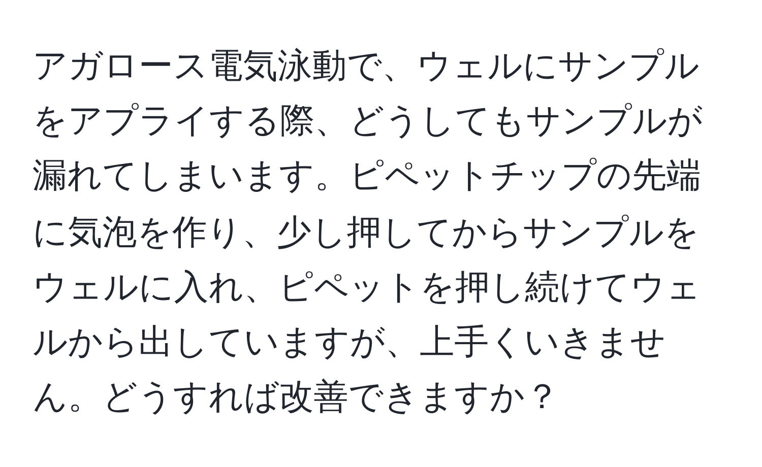 アガロース電気泳動で、ウェルにサンプルをアプライする際、どうしてもサンプルが漏れてしまいます。ピペットチップの先端に気泡を作り、少し押してからサンプルをウェルに入れ、ピペットを押し続けてウェルから出していますが、上手くいきません。どうすれば改善できますか？