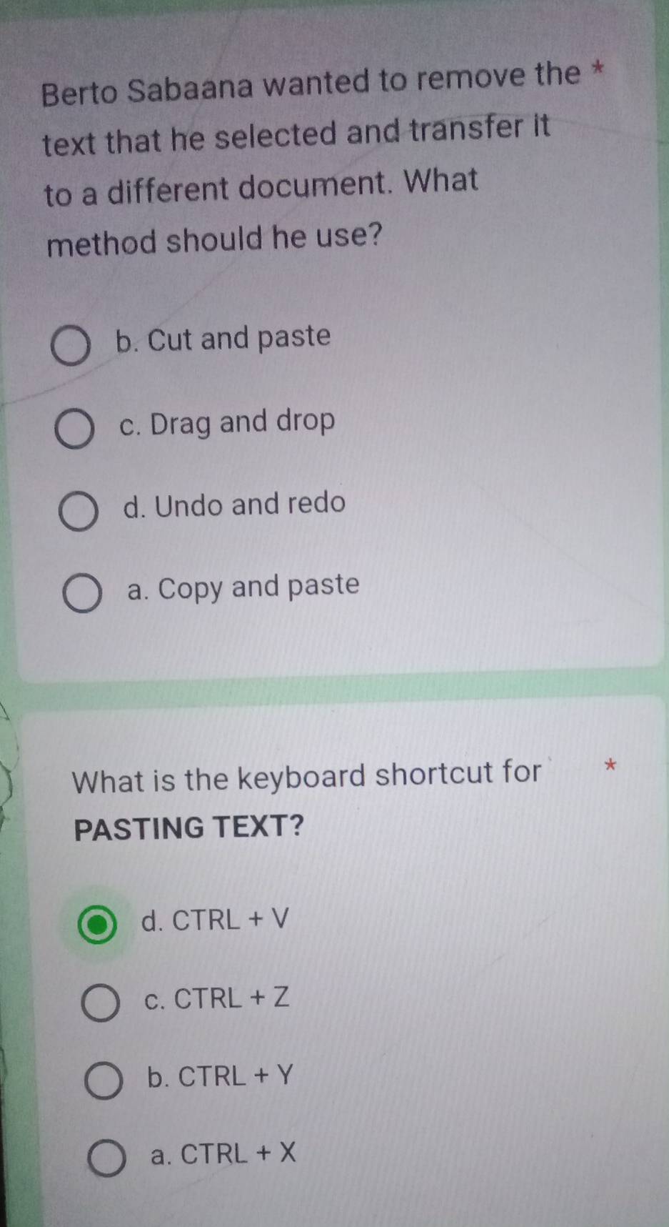 Berto Sabaana wanted to remove the *
text that he selected and transfer it .
to a different document. What
method should he use?
b. Cut and paste
c. Drag and drop
d. Undo and redo
a. Copy and paste
What is the keyboard shortcut for *
PASTING TEXT?
d. CTRL+V
C. CTRI+Z
b. CTRL+Y
a. C TRL+X.